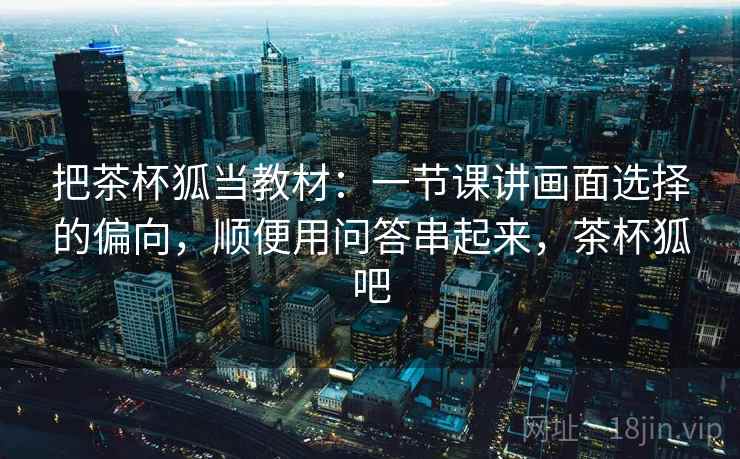 把茶杯狐当教材：一节课讲画面选择的偏向，顺便用问答串起来，茶杯狐吧