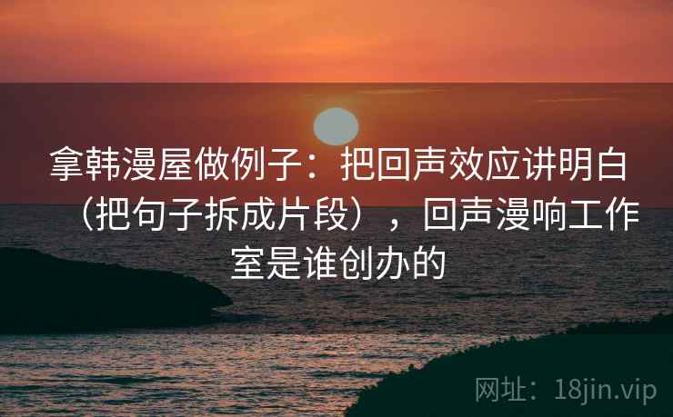 拿韩漫屋做例子：把回声效应讲明白（把句子拆成片段），回声漫响工作室是谁创办的