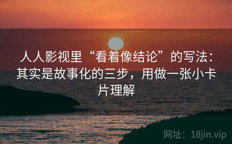 人人影视里“看着像结论”的写法：其实是故事化的三步，用做一张小卡片理解