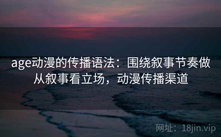 age动漫的传播语法：围绕叙事节奏做从叙事看立场，动漫传播渠道