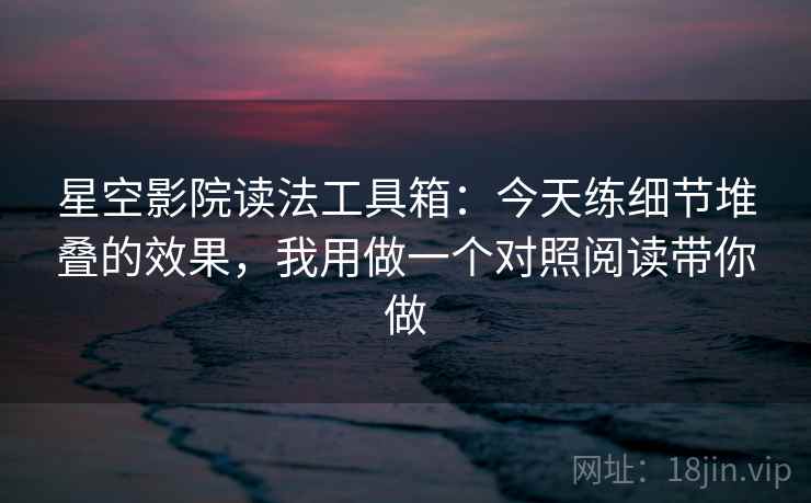 星空影院读法工具箱:今天练细节堆叠的效果,我用做一个对照阅读带你做