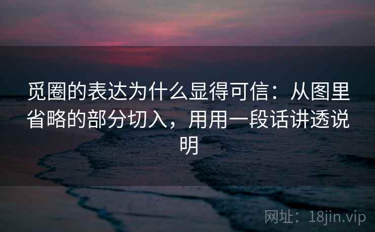 觅圈的表达为什么显得可信：从图里省略的部分切入，用用一段话讲透说明