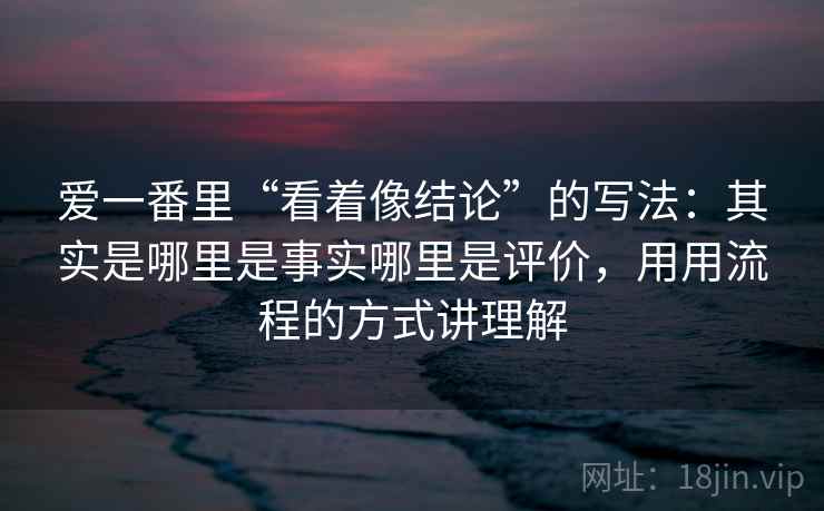 爱一番里“看着像结论”的写法:其实是哪里是事实哪里是评价,用用流程的方式讲理解