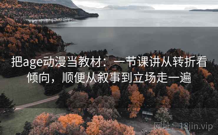 把age动漫当教材：一节课讲从转折看倾向，顺便从叙事到立场走一遍