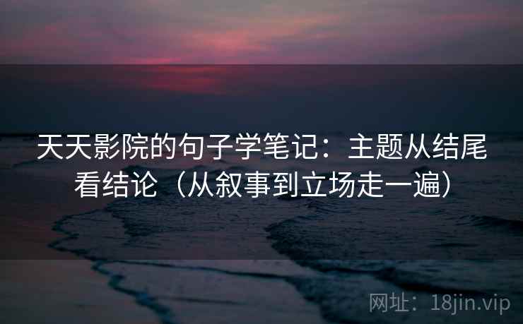 天天影院的句子学笔记：主题从结尾看结论（从叙事到立场走一遍）
