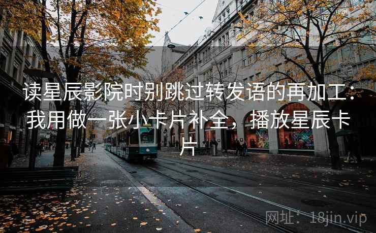 读星辰影院时别跳过转发语的再加工:我用做一张小卡片补全,播放星辰卡片 读星辰影院时别跳过转发语的再加工:我用做一张小卡片补全,播放星辰卡片