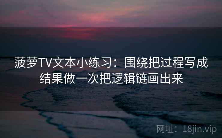 菠萝TV文本小练习:围绕把过程写成结果做一次把逻辑链画出来