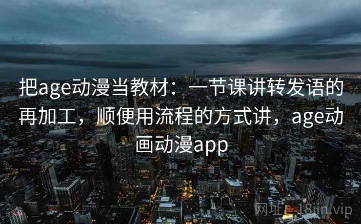 把age动漫当教材：一节课讲转发语的再加工，顺便用流程的方式讲，age动画动漫app