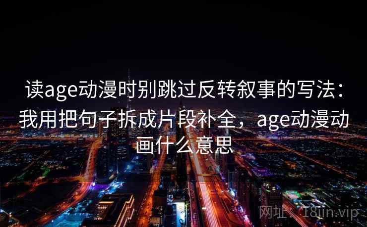 读age动漫时别跳过反转叙事的写法：我用把句子拆成片段补全，age动漫动画什么意思