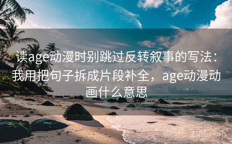 读age动漫时别跳过反转叙事的写法：我用把句子拆成片段补全，age动漫动画什么意思